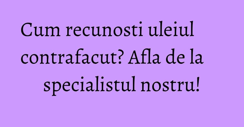 Cum recunosti uleiul contrafacut? Afla de la specialistul nostru! Cum recunosti uleiul contrafacut? Afla de la specialistul nostru!