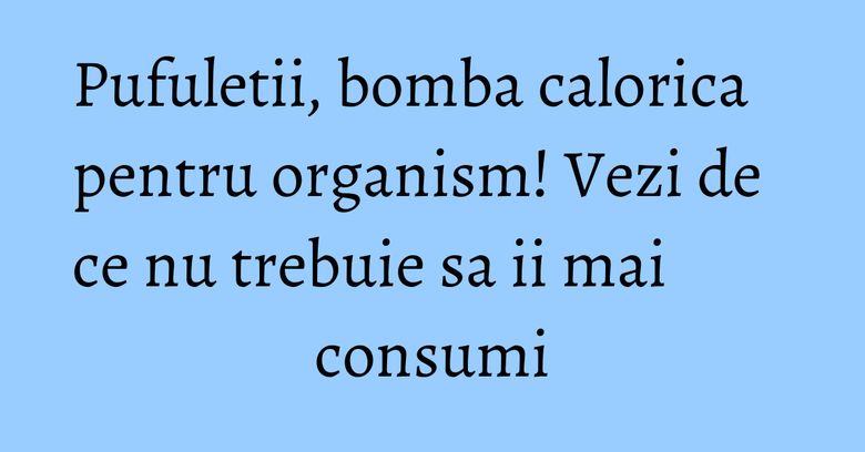 Pufuletii, bomba calorica pentru organism! Vezi de ce nu trebuie sa ii mai consumi