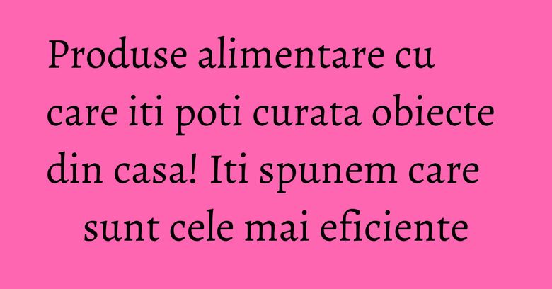 Produse alimentare cu care iti poti curata obiecte din casa! Iti spunem care sunt cele mai eficiente