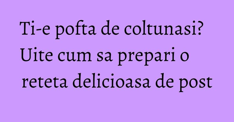 Ti-e pofta de coltunasi? Uite cum sa prepari o reteta delicioasa de post Ti-e pofta de coltunasi? Uite cum sa prepari o reteta delicioasa de post