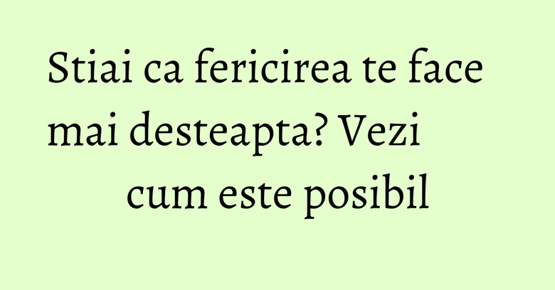 Stiai ca fericirea te face mai desteapta? Vezi cum este posibil