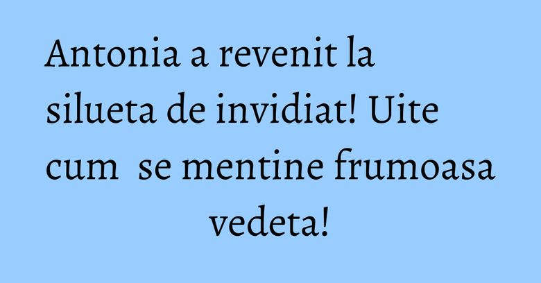 Antonia a revenit la silueta de invidiat! Uite cum se mentine frumoasa vedeta! Antonia a revenit la silueta de invidiat! Uite cum se mentine frumoasa vedeta!