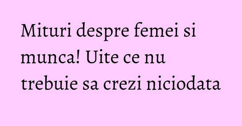 Mituri despre femei si munca! Uite ce nu trebuie sa crezi niciodata Mituri despre femei si munca! Uite ce nu trebuie sa crezi niciodata