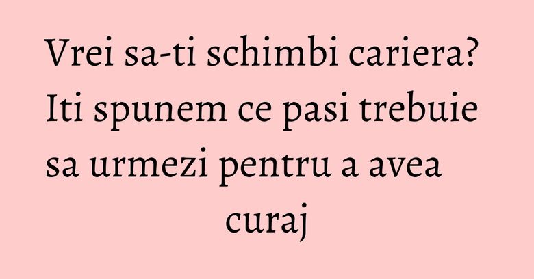 Vrei sa-ti schimbi cariera? Iti spunem ce pasi trebuie sa urmezi pentru a avea curaj