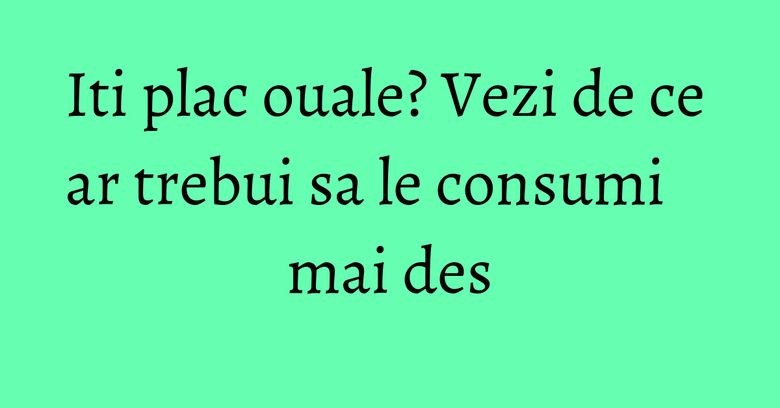 Iti plac ouale? Vezi de ce ar trebui sa le consumi mai des Iti plac ouale? Vezi de ce ar trebui sa le consumi mai des