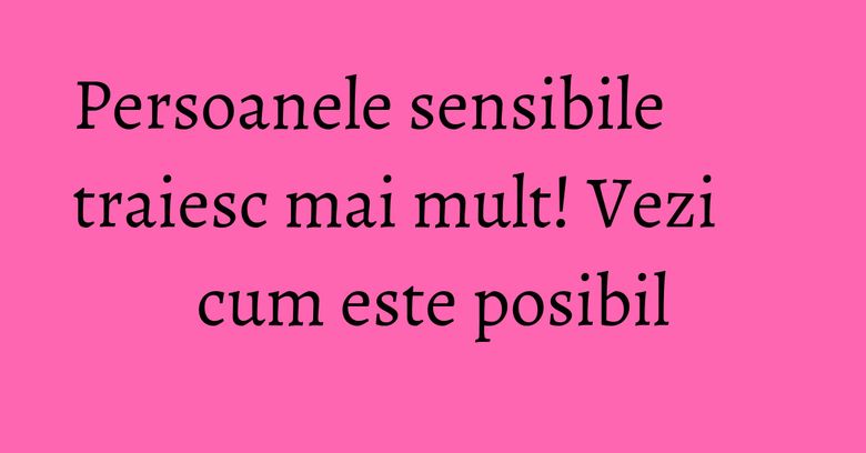 Persoanele sensibile traiesc mai mult! Vezi cum este posibil Persoanele sensibile traiesc mai mult! Vezi cum este posibil