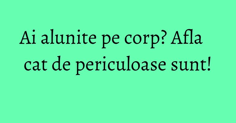 Ai alunite pe corp? Afla cat de periculoase sunt!