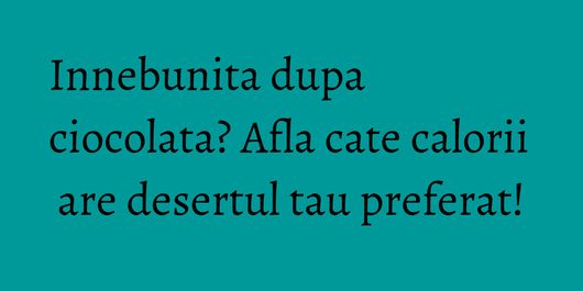 Innebunita dupa ciocolata? Afla cate calorii are desertul tau preferat!