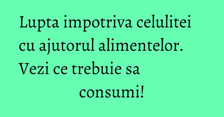Lupta impotriva celulitei cu ajutorul alimentelor. Vezi ce trebuie sa consumi! Lupta impotriva celulitei cu ajutorul alimentelor. Vezi ce trebuie sa consumi!