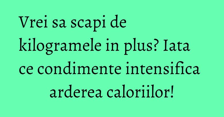 Vrei sa scapi de kilogramele in plus? Iata ce condimente intensifica arderea caloriilor!