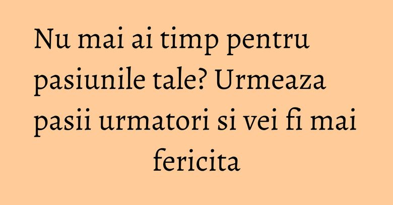 Nu mai ai timp pentru pasiunile tale? Urmeaza pasii urmatori si vei fi mai fericita