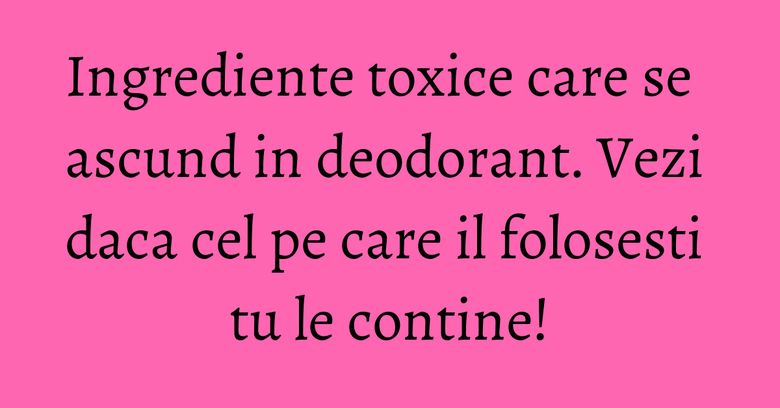 Ingrediente toxice care se ascund in deodorant. Vezi daca cel pe care il folosesti tu le contine! Ingrediente toxice care se ascund in deodorant. Vezi daca cel pe care il folosesti tu le contine!
