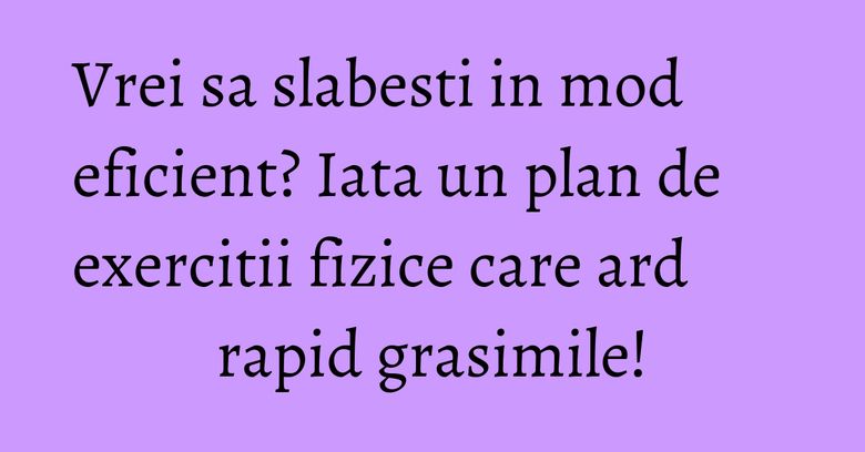 Vrei sa slabesti in mod eficient? Iata un plan de exercitii fizice care ard rapid grasimile! Vrei sa slabesti in mod eficient? Iata un plan de exercitii fizice care ard rapid grasimile!