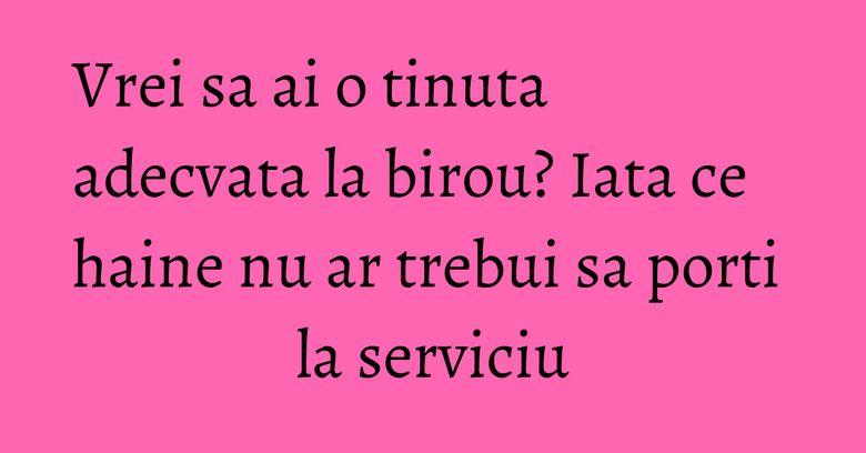 Vrei sa ai o tinuta adecvata la birou? Iata ce haine nu ar trebui sa porti la serviciu