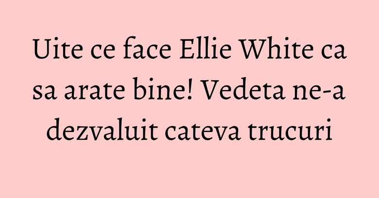 Uite ce face Ellie White ca sa arate bine! Vedeta ne-a dezvaluit cateva trucuri Uite ce face Ellie White ca sa arate bine! Vedeta ne-a dezvaluit cateva trucuri
