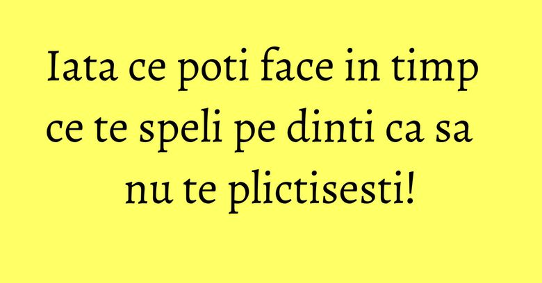 Iata ce poti face in timp ce te speli pe dinti ca sa nu te plictisesti!