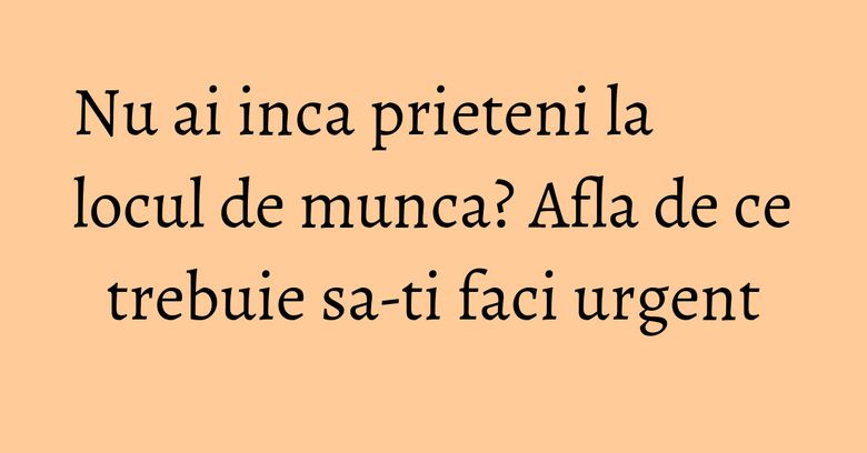 Nu ai inca prieteni la locul de munca? Afla de ce trebuie sa-ti faci urgent