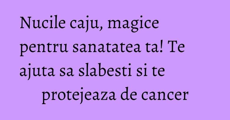 Nucile caju, magice pentru sanatatea ta! Te ajuta sa slabesti si te protejeaza de cancer