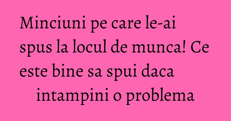 Minciuni pe care le-ai spus la locul de munca! Ce este bine sa spui daca intampini o problema Minciuni pe care le-ai spus la locul de munca! Ce este bine sa spui daca intampini o problema