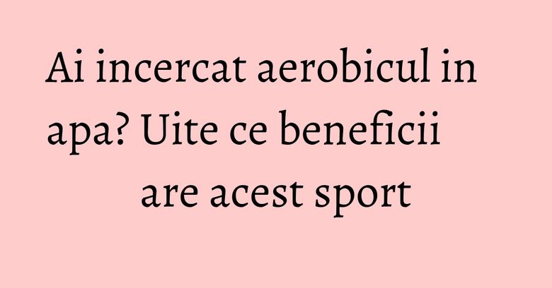 Ai incercat aerobicul in apa? Uite ce beneficii are acest sport Ai incercat aerobicul in apa? Uite ce beneficii are acest sport