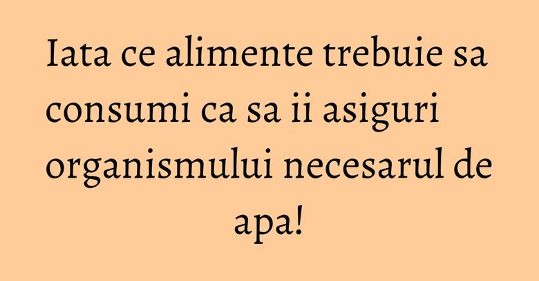 Iata ce alimente trebuie sa consumi ca sa ii asiguri organismului necesarul de apa!