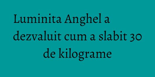 Luminita Anghel a dezvaluit cum a slabit 30 de kilograme