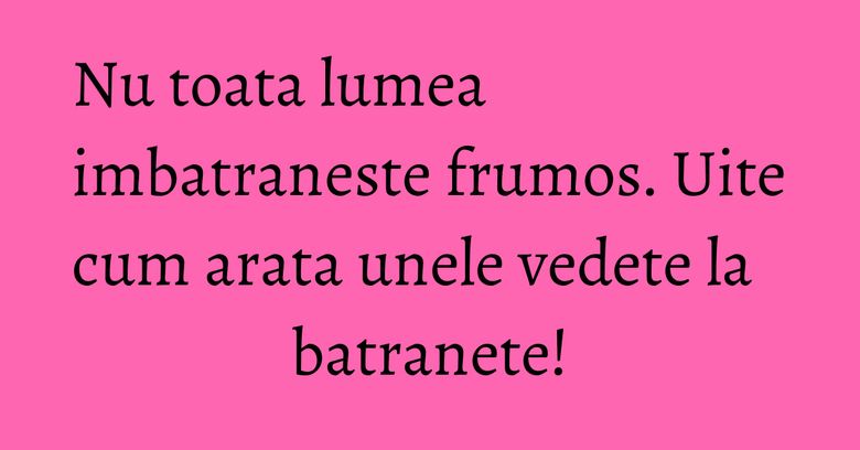 Nu toata lumea imbatraneste frumos. Uite cum arata unele vedete la batranete! Nu toata lumea imbatraneste frumos. Uite cum arata unele vedete la batranete!
