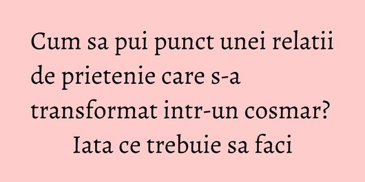 Cum sa pui punct unei relatii de prietenie care s-a transformat intr-un cosmar? Iata ce trebuie sa faci
