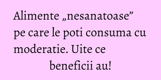 Alimente „nesanatoase” pe care le poti consuma cu moderatie. Uite ce beneficii au!