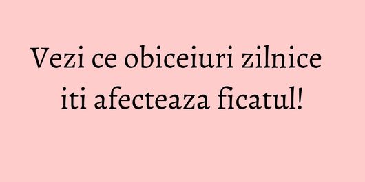 Vezi ce obiceiuri zilnice iti afecteaza ficatul!