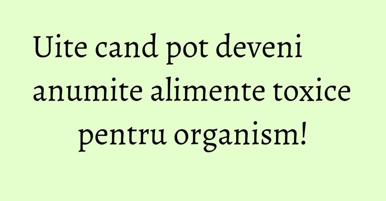 Uite cand pot deveni anumite alimente toxice pentru organism!