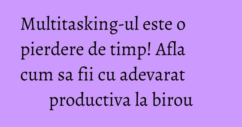 Multitasking-ul este o pierdere de timp! Afla cum sa fii cu adevarat productiva la birou Multitasking-ul este o pierdere de timp! Afla cum sa fii cu adevarat productiva la birou