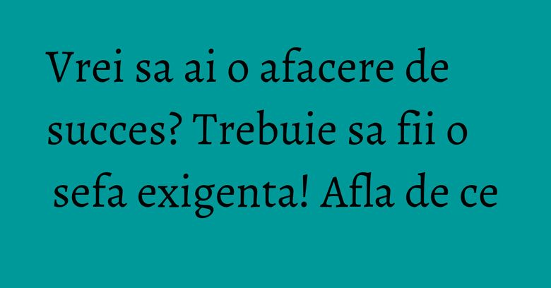 Vrei sa ai o afacere de succes? Trebuie sa fii o sefa exigenta! Afla de ce