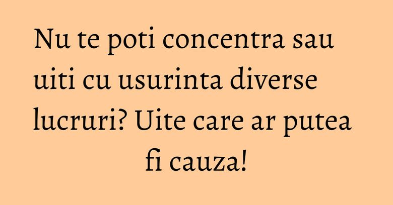 Nu te poti concentra sau uiti cu usurinta diverse lucruri? Uite care ar putea fi cauza! Nu te poti concentra sau uiti cu usurinta diverse lucruri? Uite care ar putea fi cauza!