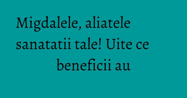Migdalele, aliatele sanatatii tale! Uite ce beneficii au