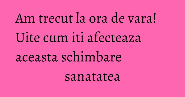 Am trecut la ora de vara! Uite cum iti afecteaza aceasta schimbare sanatatea