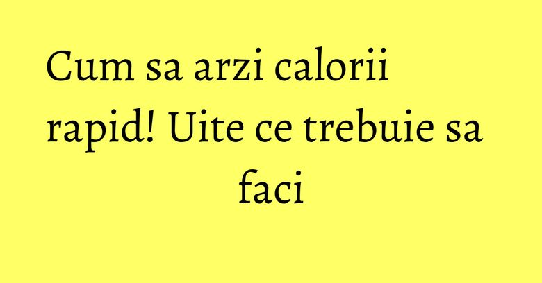 Cum sa arzi calorii rapid! Uite ce trebuie sa faci Cum sa arzi calorii rapid! Uite ce trebuie sa faci
