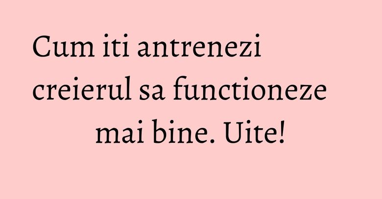 Cum iti antrenezi creierul sa functioneze mai bine. Uite! Cum iti antrenezi creierul sa functioneze mai bine. Uite!