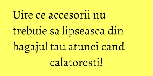 Uite ce accesorii nu trebuie sa lipseasca din bagajul tau atunci cand calatoresti!