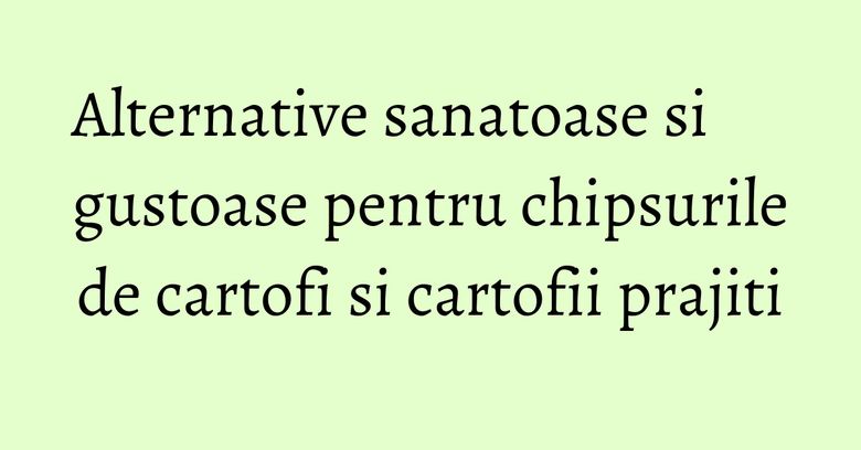 Alternative sanatoase si gustoase pentru chipsurile de cartofi si cartofii prajiti