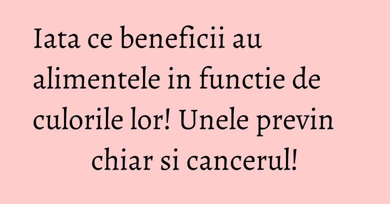 Iata ce beneficii au alimentele in functie de culorile lor! Unele previn chiar si cancerul!