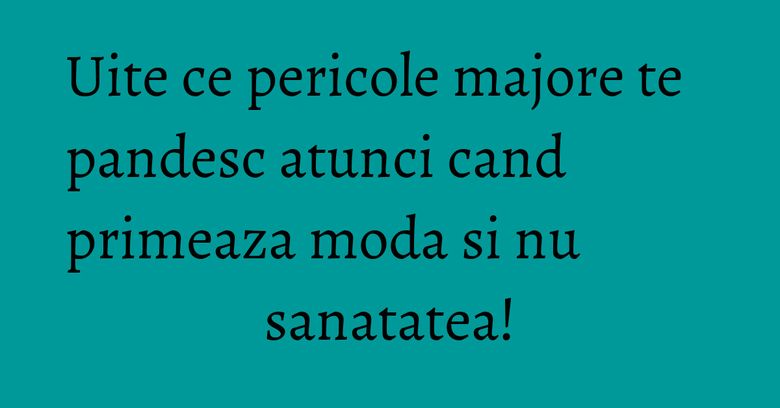 Uite ce pericole majore te pandesc atunci cand primeaza moda si nu sanatatea!