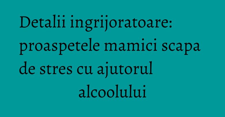 Detalii ingrijoratoare: proaspetele mamici scapa de stres cu ajutorul alcoolului