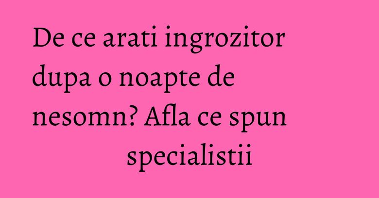 De ce arati ingrozitor dupa o noapte de nesomn? Afla ce spun specialistii