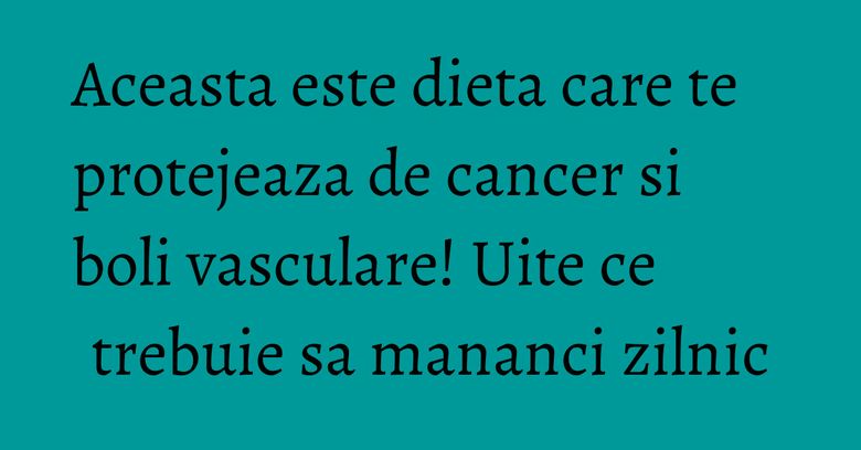 Aceasta este dieta care te protejeaza de cancer si boli vasculare! Uite ce trebuie sa mananci zilnic