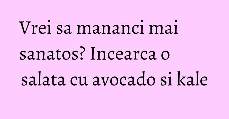 Vrei sa mananci mai sanatos? Incearca o salata cu avocado si kale
