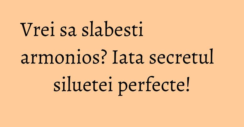 Vrei sa slabesti armonios? Iata secretul siluetei perfecte! Vrei sa slabesti armonios? Iata secretul siluetei perfecte!
