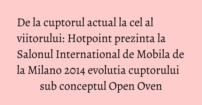 De la cuptorul actual la cel al viitorului: Hotpoint prezinta la Salonul International de Mobila de la Milano 2014 evolutia cuptorului sub conceptul Open Oven