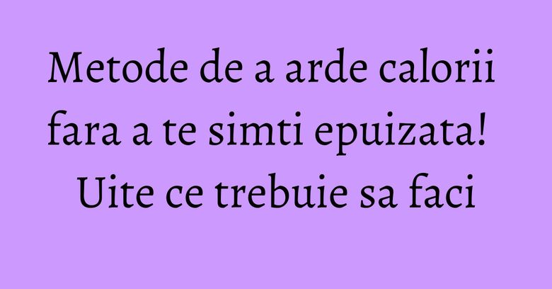 Metode de a arde calorii fara a te simti epuizata! Uite ce trebuie sa faci Metode de a arde calorii fara a te simti epuizata! Uite ce trebuie sa faci