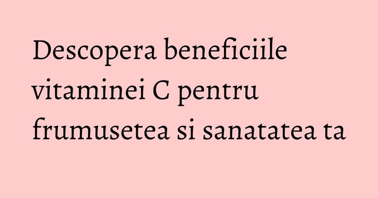 Descopera beneficiile vitaminei C pentru frumusetea si sanatatea ta Descopera beneficiile vitaminei C pentru frumusetea si sanatatea ta